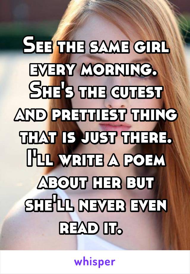 See the same girl every morning.  She's the cutest and prettiest thing that is just there. I'll write a poem about her but she'll never even read it.  