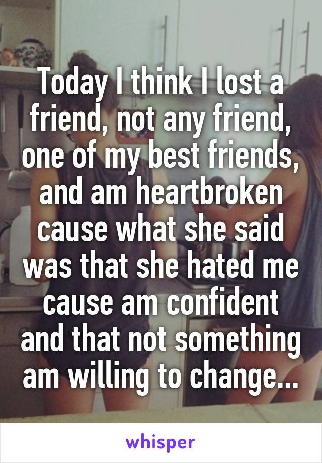 Today I think I lost a friend, not any friend, one of my best friends, and am heartbroken cause what she said was that she hated me cause am confident and that not something am willing to change...