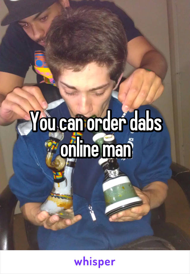 You can order dabs online man