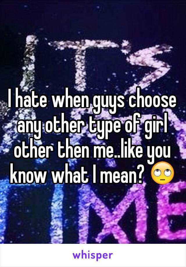 I hate when guys choose any other type of girl other then me..like you know what I mean? 🙄