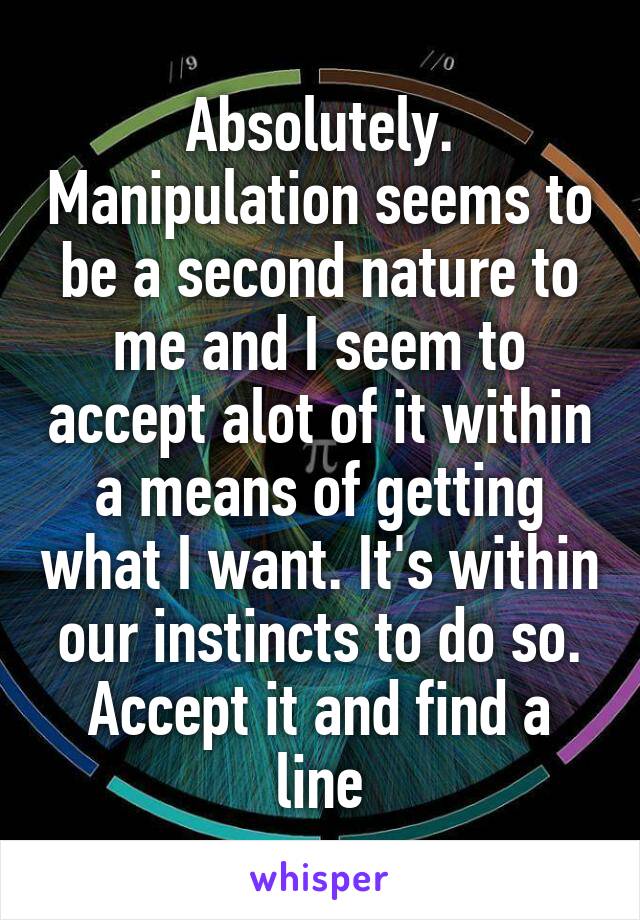 Absolutely. Manipulation seems to be a second nature to me and I seem to accept alot of it within a means of getting what I want. It's within our instincts to do so. Accept it and find a line