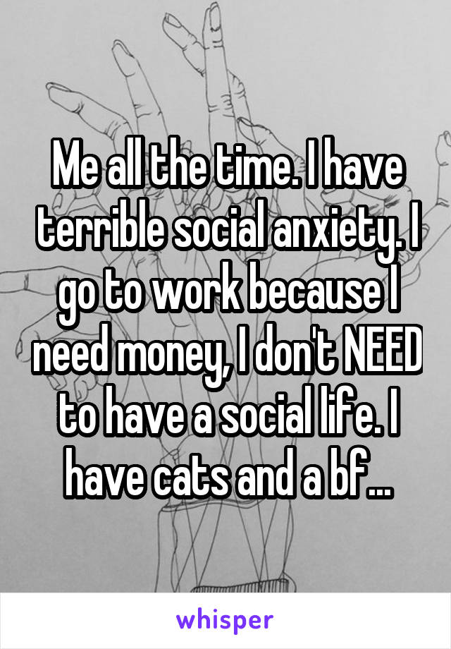 Me all the time. I have terrible social anxiety. I go to work because I need money, I don't NEED to have a social life. I have cats and a bf...