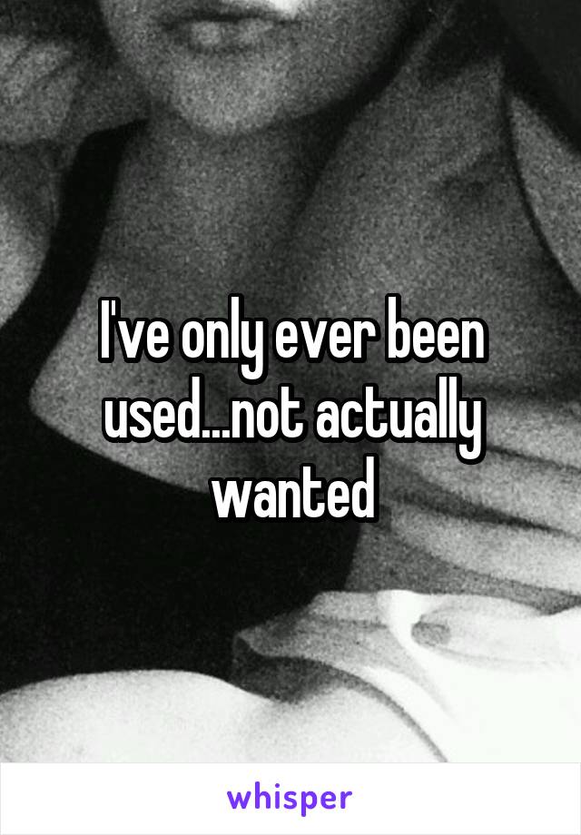 I've only ever been used...not actually wanted