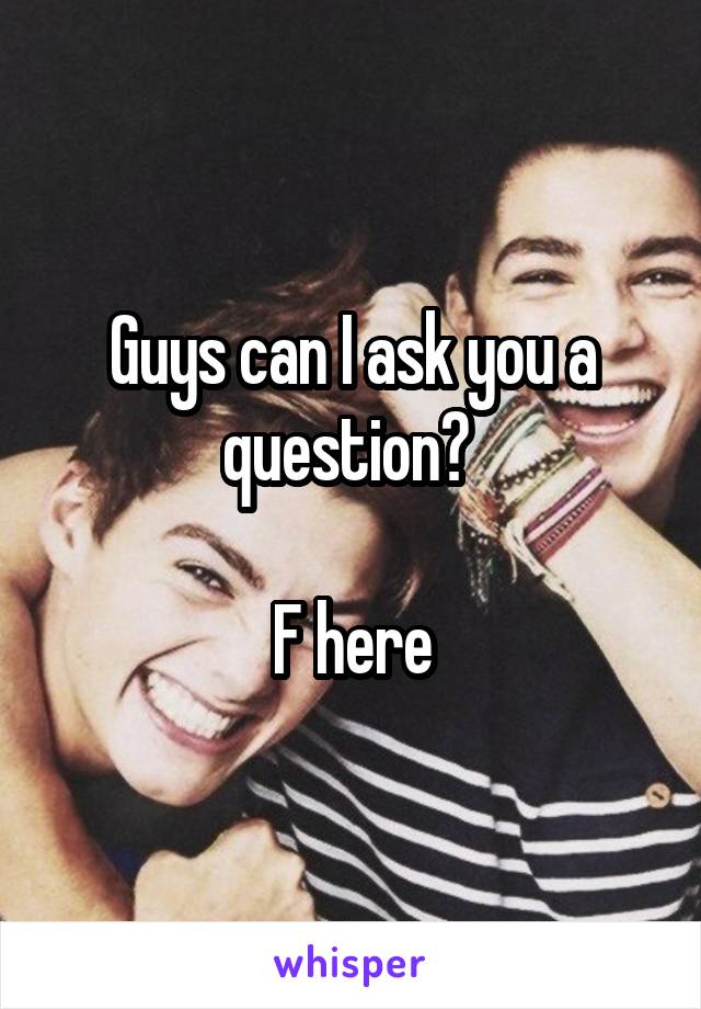 Guys can I ask you a question? 

F here