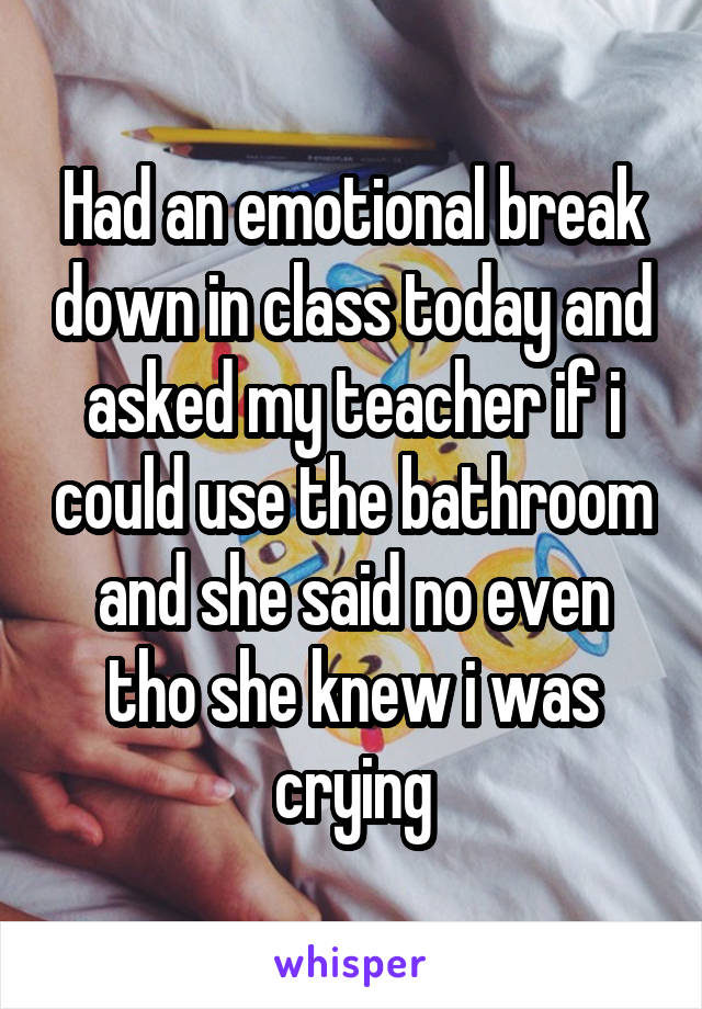 Had an emotional break down in class today and asked my teacher if i could use the bathroom and she said no even tho she knew i was crying