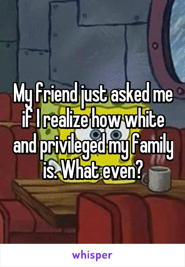 My friend just asked me if I realize how white and privileged my family is. What even?