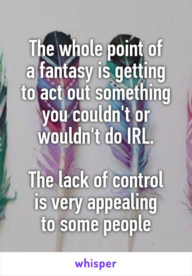 The whole point of
a fantasy is getting
to act out something you couldn't or wouldn't do IRL.

The lack of control
is very appealing
to some people