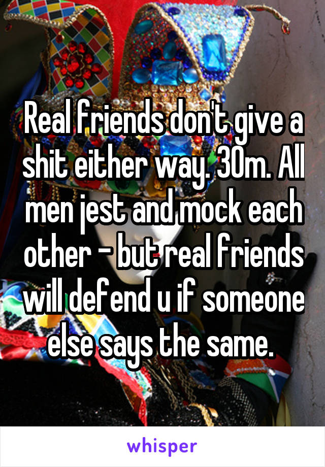 Real friends don't give a shit either way. 30m. All men jest and mock each other - but real friends will defend u if someone else says the same. 