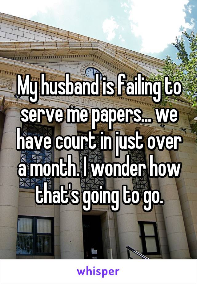 My husband is failing to serve me papers... we have court in just over a month. I wonder how that's going to go.