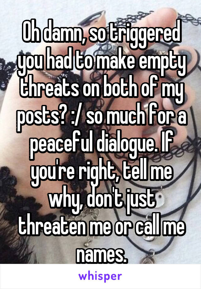 Oh damn, so triggered you had to make empty threats on both of my posts? :/ so much for a peaceful dialogue. If you're right, tell me why, don't just threaten me or call me names.