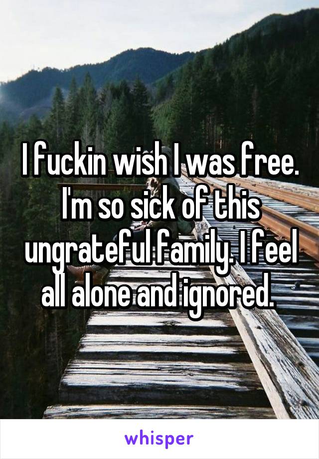 I fuckin wish I was free. I'm so sick of this ungrateful family. I feel all alone and ignored. 