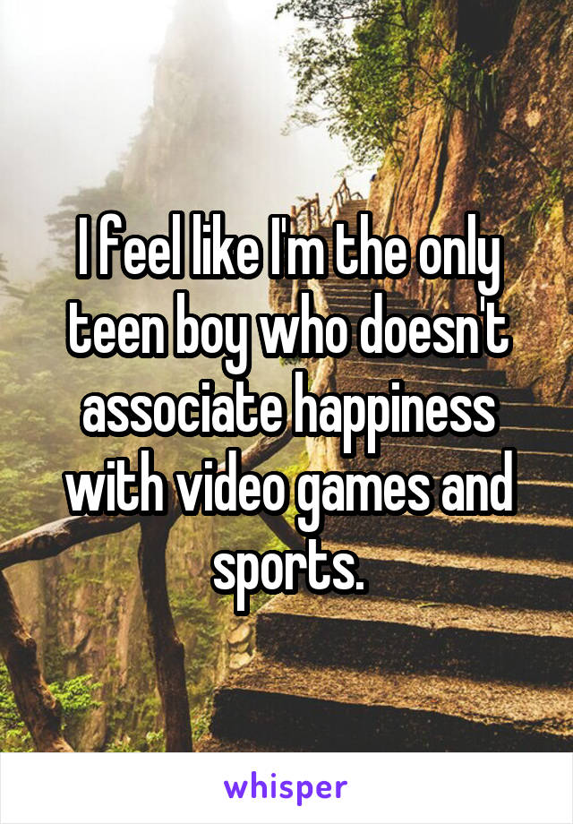 I feel like I'm the only teen boy who doesn't associate happiness with video games and sports.