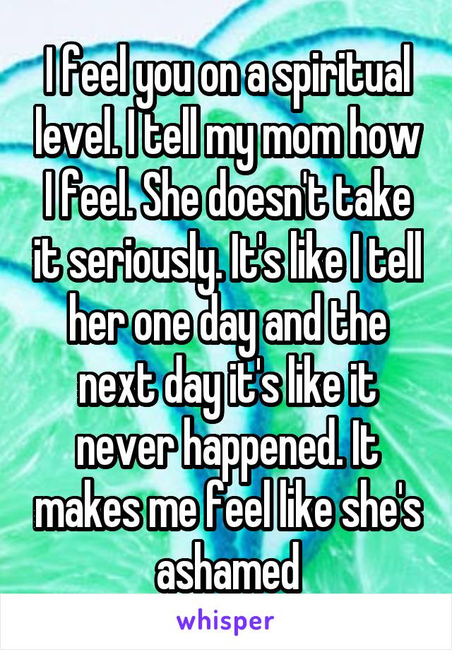 I feel you on a spiritual level. I tell my mom how I feel. She doesn't take it seriously. It's like I tell her one day and the next day it's like it never happened. It makes me feel like she's ashamed