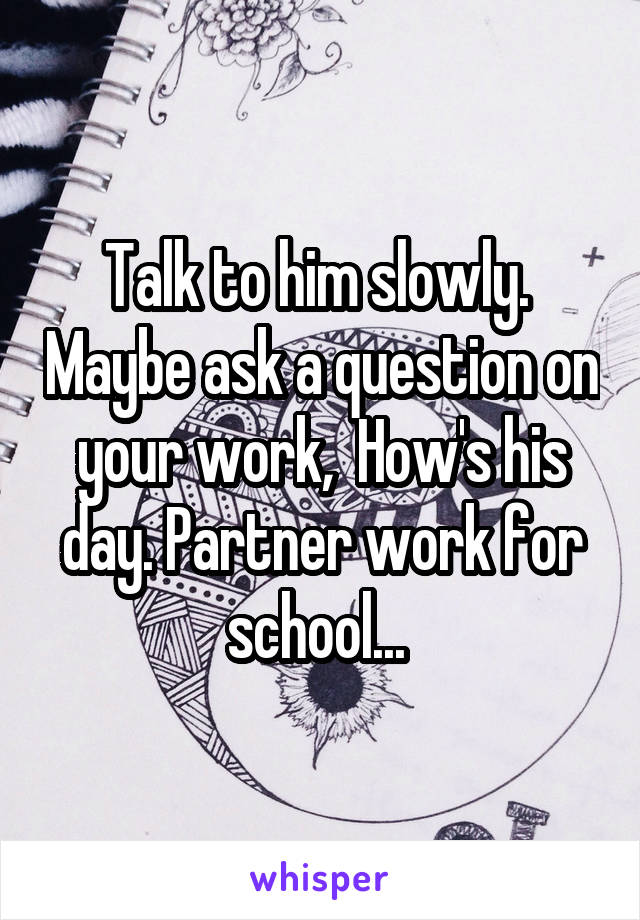 Talk to him slowly.  Maybe ask a question on your work,  How's his day. Partner work for school... 