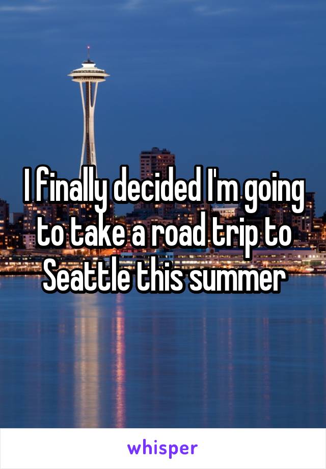 I finally decided I'm going to take a road trip to Seattle this summer