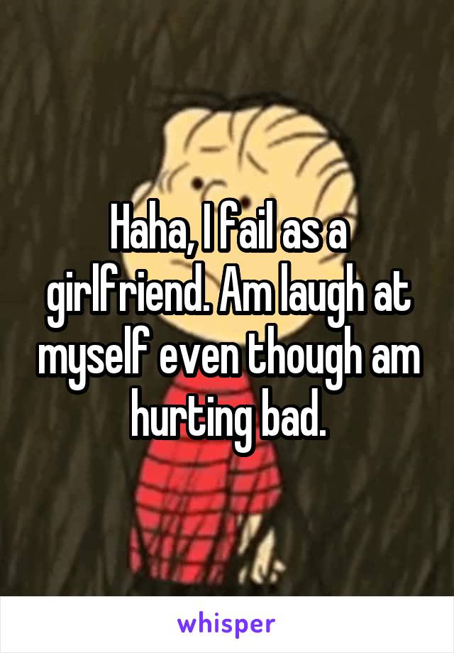 Haha, I fail as a girlfriend. Am laugh at myself even though am hurting bad.