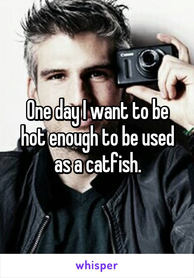 One day I want to be hot enough to be used as a catfish.