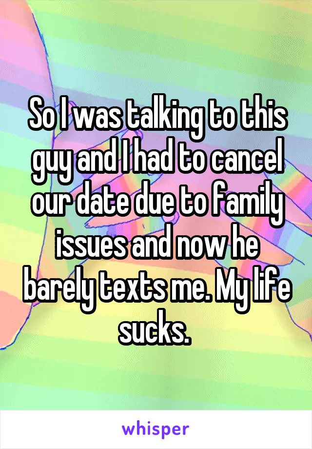 So I was talking to this guy and I had to cancel our date due to family issues and now he barely texts me. My life sucks. 