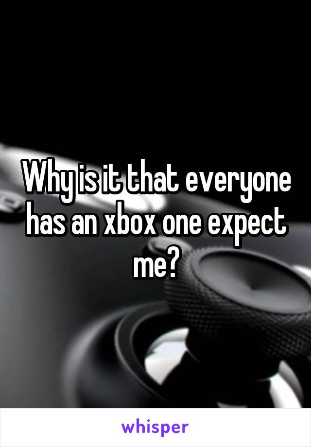 Why is it that everyone has an xbox one expect me?