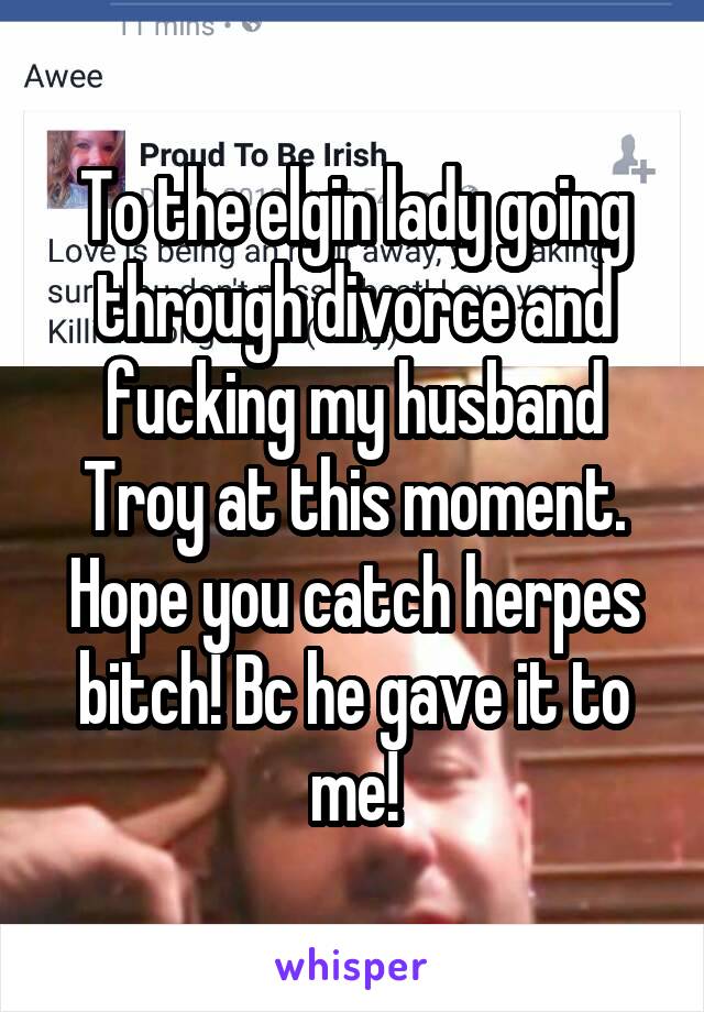 To the elgin lady going through divorce and fucking my husband Troy at this moment. Hope you catch herpes bitch! Bc he gave it to me!