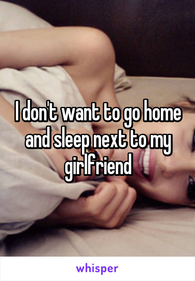 I don't want to go home and sleep next to my girlfriend