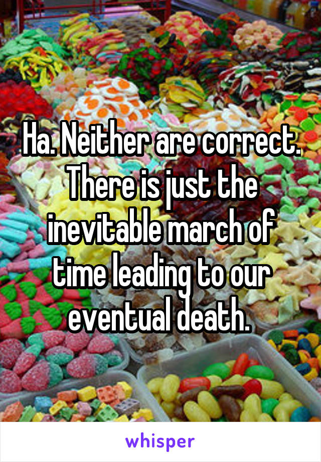 Ha. Neither are correct. There is just the inevitable march of time leading to our eventual death. 