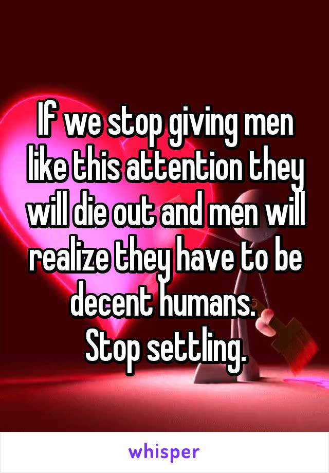 If we stop giving men like this attention they will die out and men will realize they have to be decent humans. 
Stop settling.