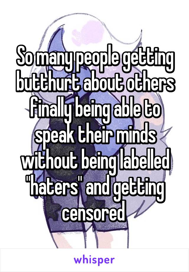 So many people getting butthurt about others finally being able to speak their minds without being labelled "haters" and getting censored 