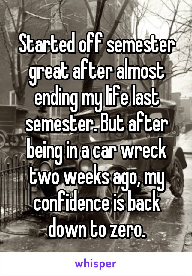 Started off semester great after almost ending my life last semester. But after being in a car wreck two weeks ago, my confidence is back down to zero.