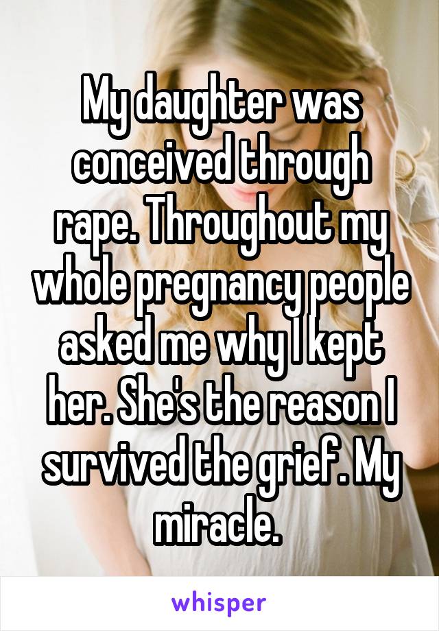 My daughter was conceived through rape. Throughout my whole pregnancy people asked me why I kept her. She's the reason I survived the grief. My miracle. 