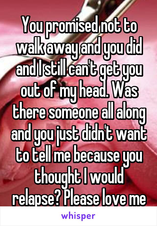 You promised not to walk away and you did and I still can't get you out of my head. Was there someone all along and you just didn't want to tell me because you thought I would relapse? Please love me