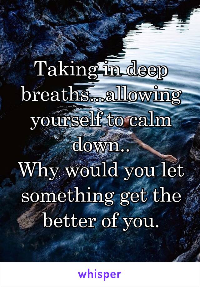 Taking in deep breaths...allowing yourself to calm down..
Why would you let something get the better of you.