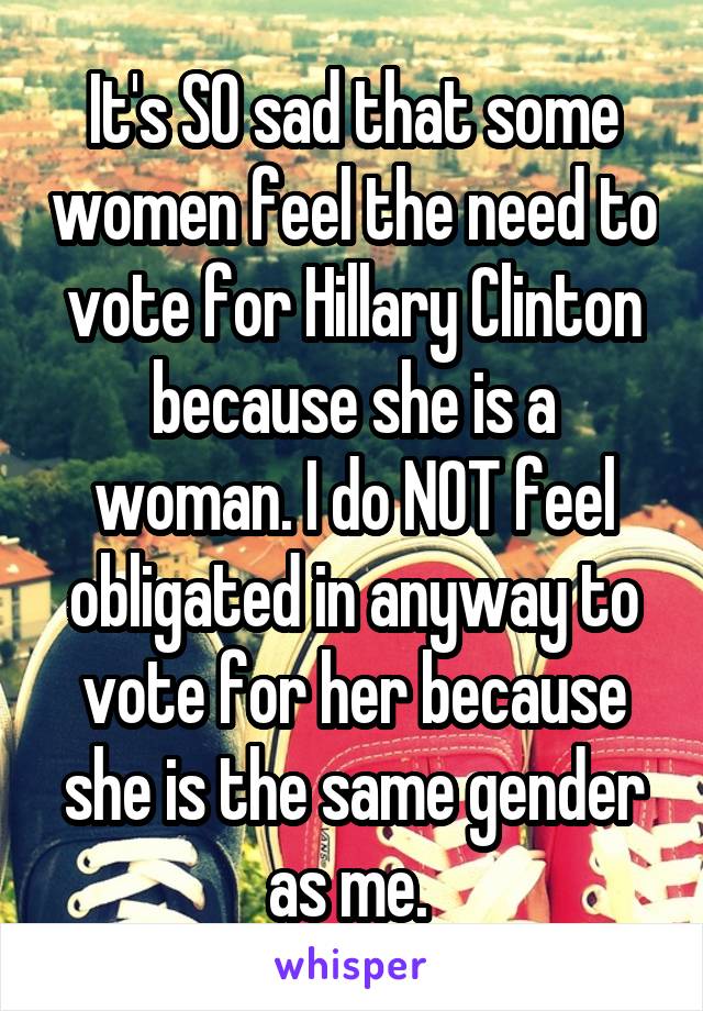 It's SO sad that some women feel the need to vote for Hillary Clinton because she is a woman. I do NOT feel obligated in anyway to vote for her because she is the same gender as me. 