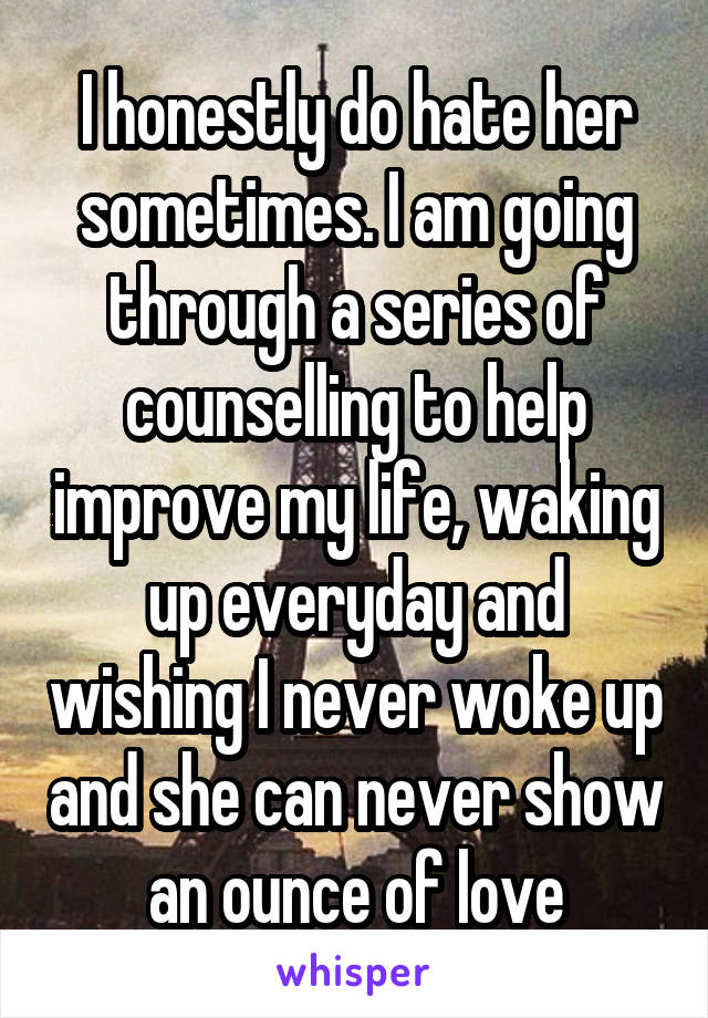 I honestly do hate her sometimes. I am going through a series of counselling to help improve my life, waking up everyday and wishing I never woke up and she can never show an ounce of love