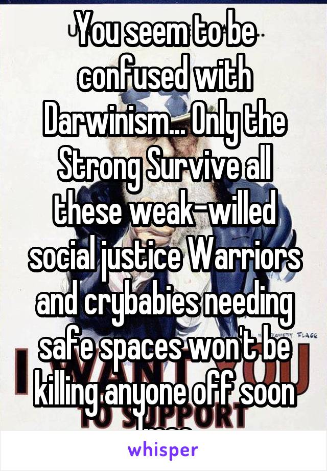 You seem to be confused with Darwinism... Only the Strong Survive all these weak-willed social justice Warriors and crybabies needing safe spaces won't be killing anyone off soon lmao