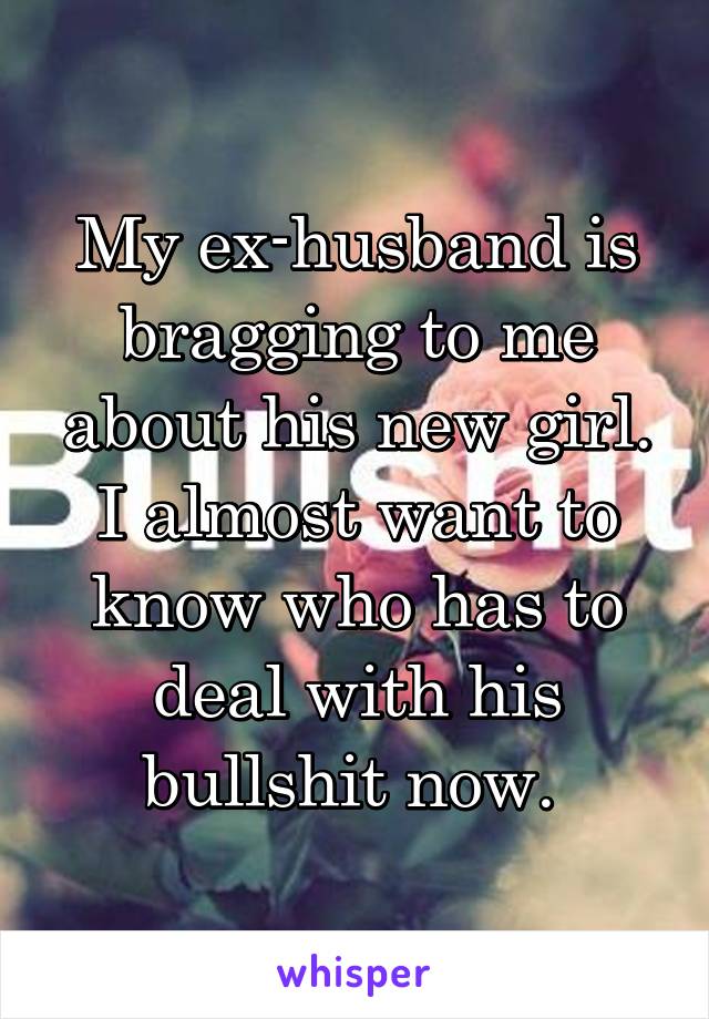 My ex-husband is bragging to me about his new girl. I almost want to know who has to deal with his bullshit now. 