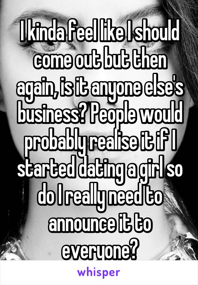 I kinda feel like I should come out but then again, is it anyone else's business? People would probably realise it if I started dating a girl so do I really need to announce it to everyone?