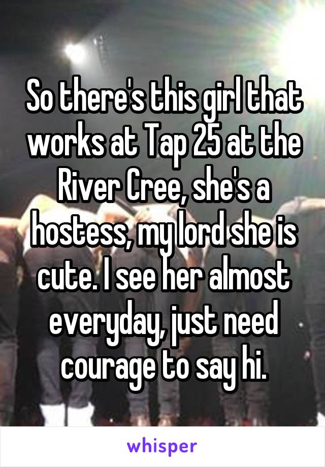 So there's this girl that works at Tap 25 at the River Cree, she's a hostess, my lord she is cute. I see her almost everyday, just need courage to say hi.