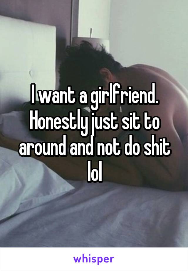 I want a girlfriend.
Honestly just sit to around and not do shit lol