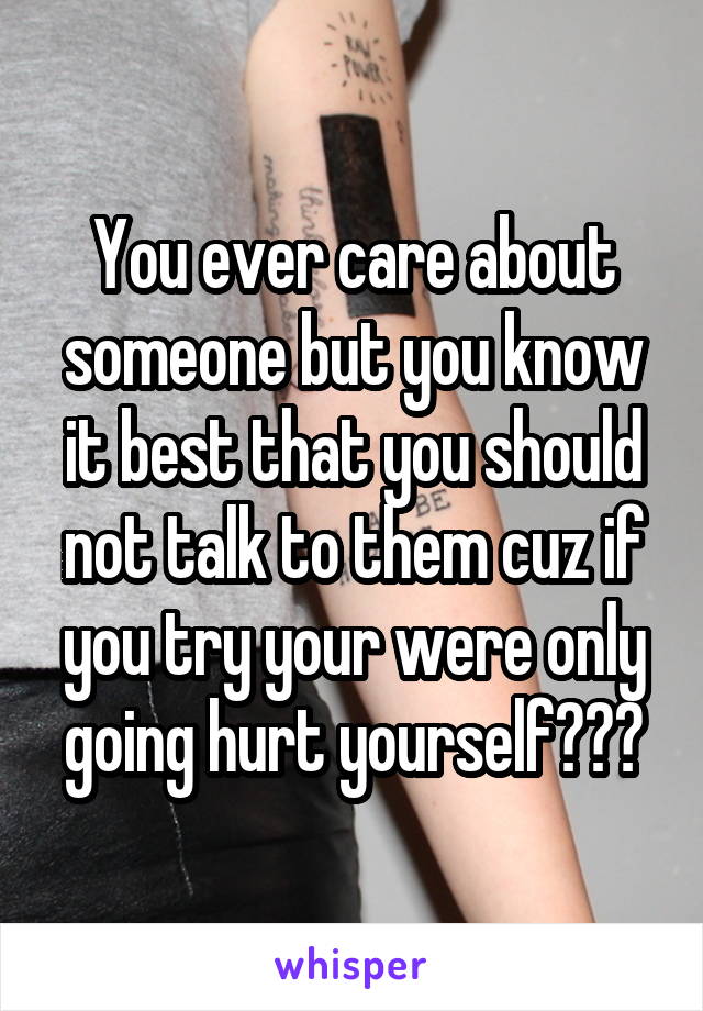 You ever care about someone but you know it best that you should not talk to them cuz if you try your were only going hurt yourself???