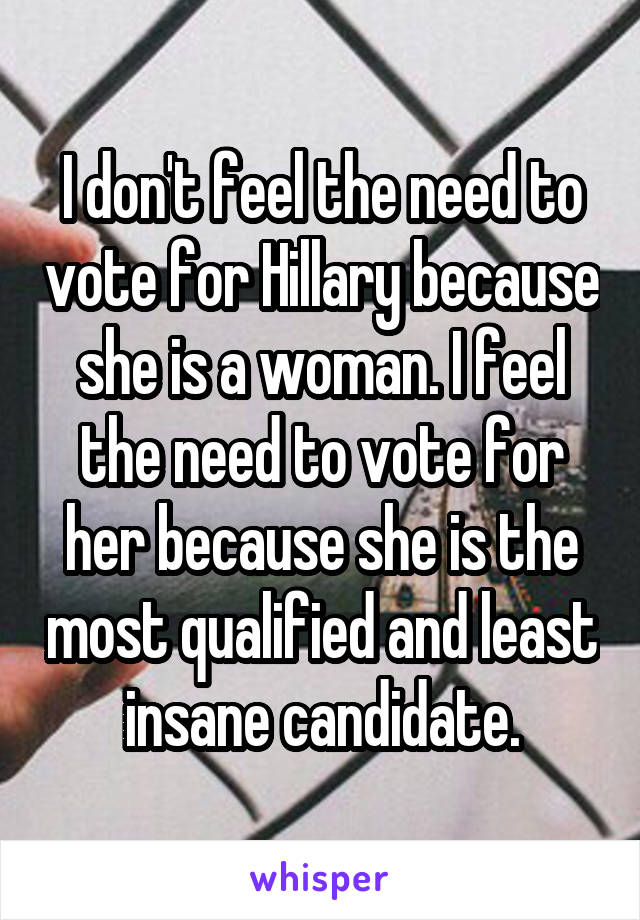 I don't feel the need to vote for Hillary because she is a woman. I feel the need to vote for her because she is the most qualified and least insane candidate.