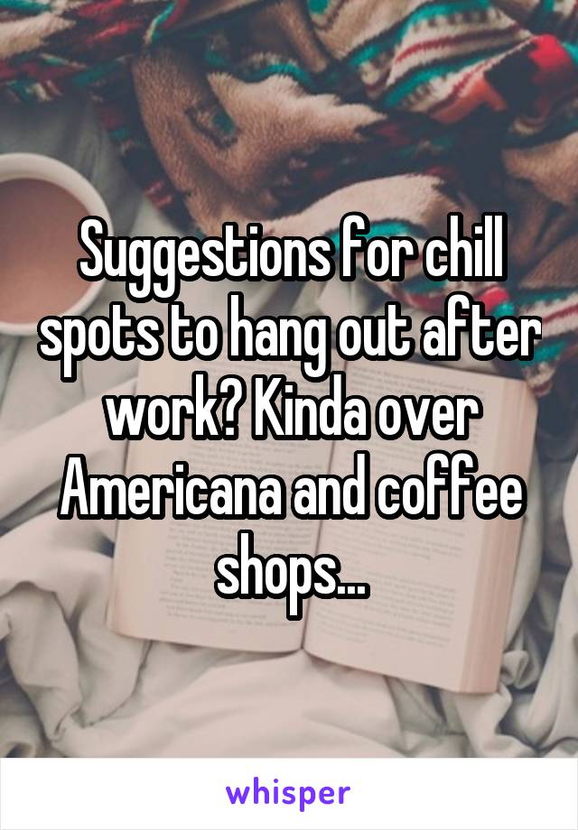 Suggestions for chill spots to hang out after work? Kinda over Americana and coffee shops...