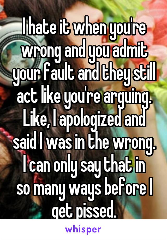 I hate it when you're wrong and you admit your fault and they still act like you're arguing.
Like, I apologized and said I was in the wrong.
I can only say that in so many ways before I get pissed.