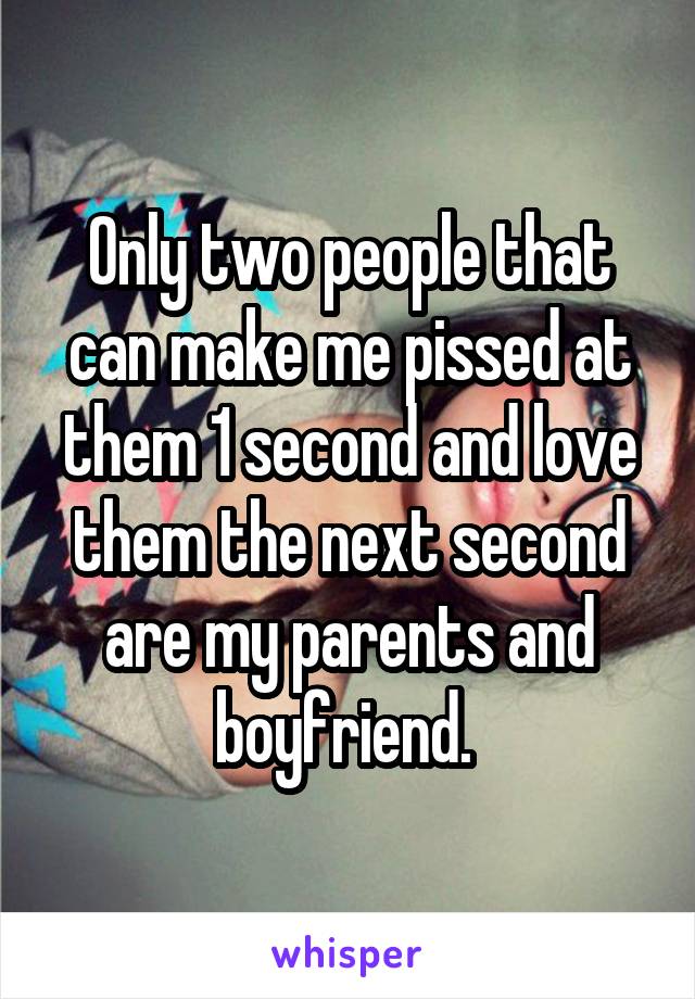 Only two people that can make me pissed at them 1 second and love them the next second are my parents and boyfriend. 