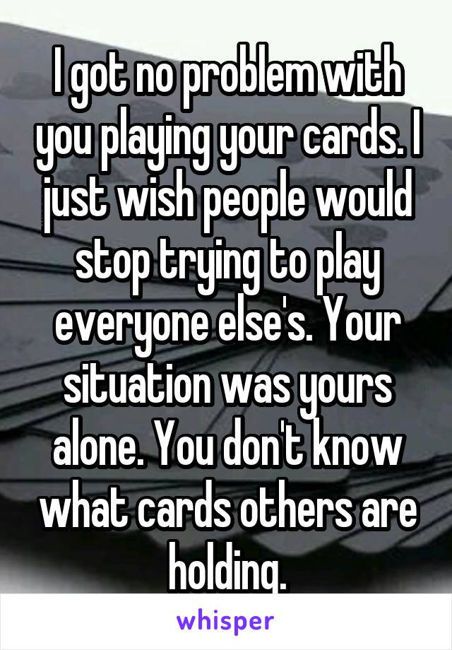 I got no problem with you playing your cards. I just wish people would stop trying to play everyone else's. Your situation was yours alone. You don't know what cards others are holding.