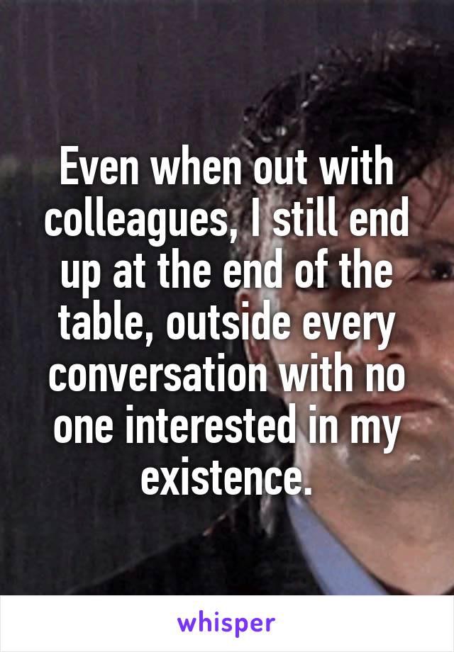 Even when out with colleagues, I still end up at the end of the table, outside every conversation with no one interested in my existence.