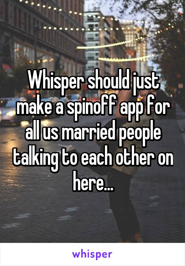 Whisper should just make a spinoff app for all us married people talking to each other on here...