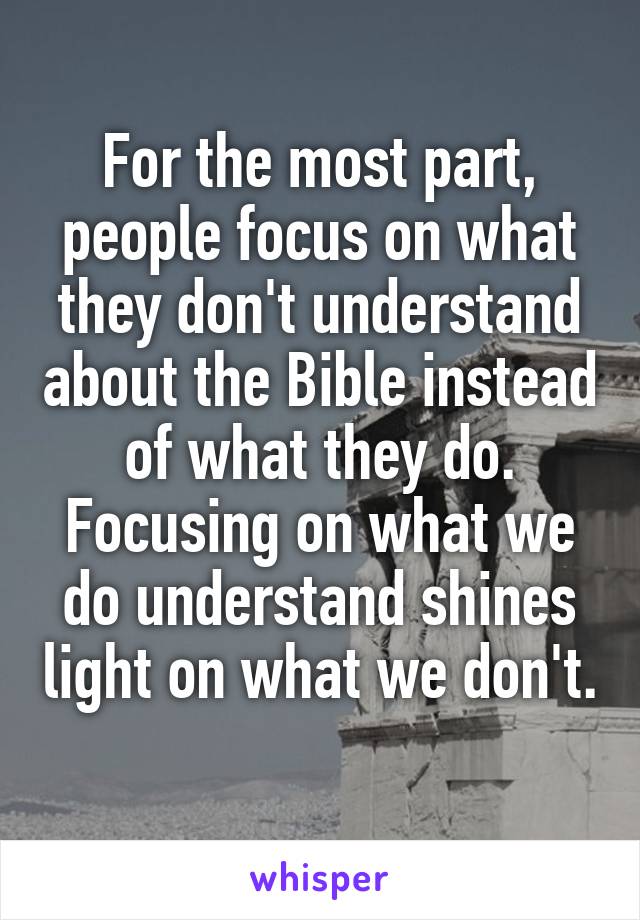 For the most part, people focus on what they don't understand about the Bible instead of what they do. Focusing on what we do understand shines light on what we don't. 