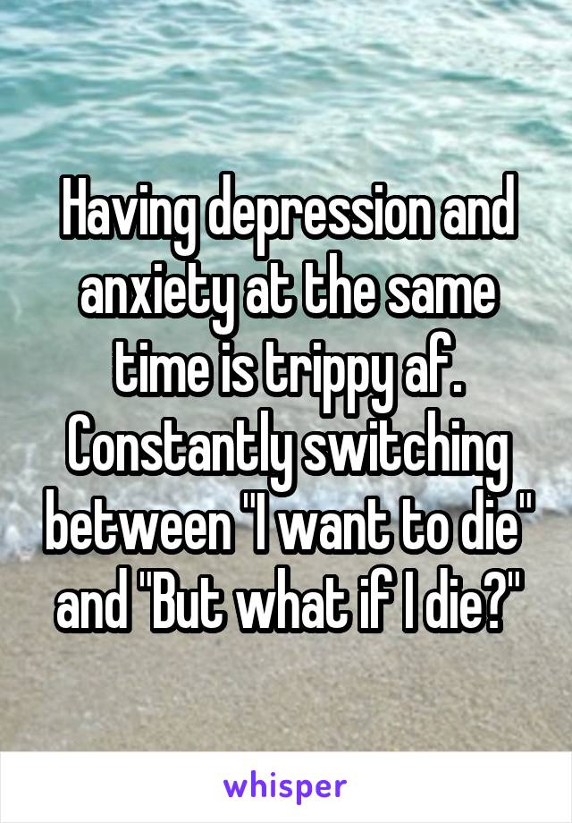 Having depression and anxiety at the same time is trippy af. Constantly switching between "I want to die" and "But what if I die?"