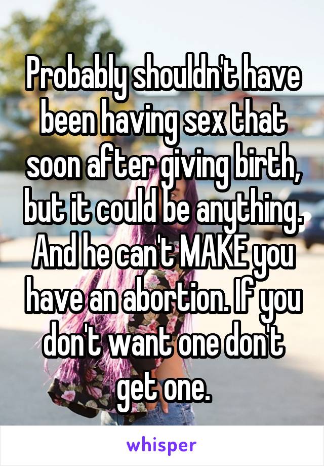 Probably shouldn't have been having sex that soon after giving birth, but it could be anything. And he can't MAKE you have an abortion. If you don't want one don't get one.